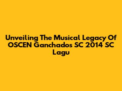 Unveiling The Musical Legacy Of OSCEN Ganchados SC 2014 SC Lagu