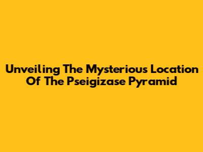 Unveiling The Mysterious Location Of The Pseigizase Pyramid