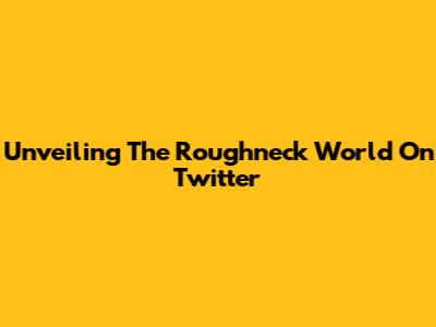 Unveiling The Roughneck World On Twitter