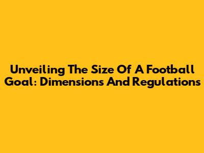 Unveiling The Size Of A Football Goal: Dimensions And Regulations