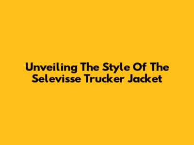 Unveiling The Style Of The Selevisse Trucker Jacket