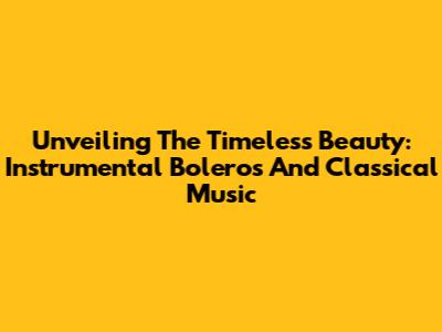 Unveiling The Timeless Beauty: Instrumental Boleros And Classical Music