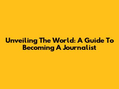 Unveiling The World: A Guide To Becoming A Journalist