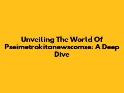 Unveiling The World Of Pseimetrokitanewscomse: A Deep Dive