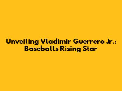 Unveiling Vladimir Guerrero Jr.: Baseball's Rising Star