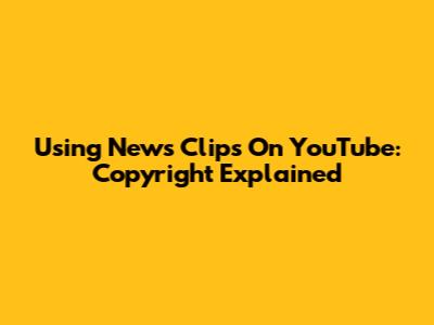 Using News Clips On YouTube: Copyright Explained