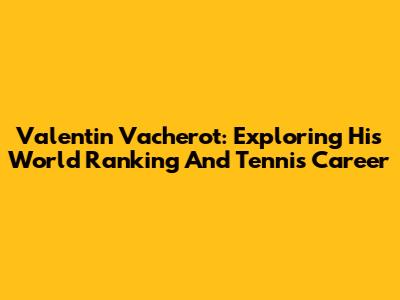 Valentin Vacherot: Exploring His World Ranking And Tennis Career