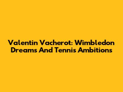 Valentin Vacherot: Wimbledon Dreams And Tennis Ambitions