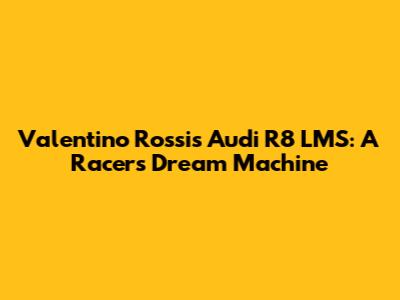 Valentino Rossi's Audi R8 LMS: A Racer's Dream Machine