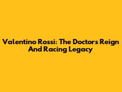 Valentino Rossi: The Doctor's Reign And Racing Legacy