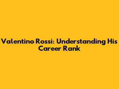 Valentino Rossi: Understanding His Career Rank