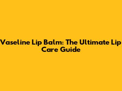 Vaseline Lip Balm: The Ultimate Lip Care Guide