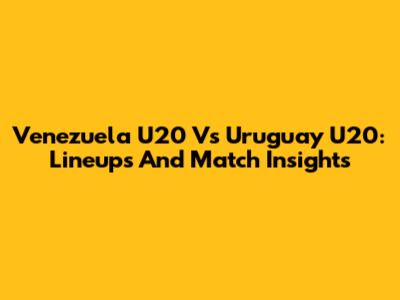 Venezuela U20 Vs Uruguay U20: Lineups And Match Insights