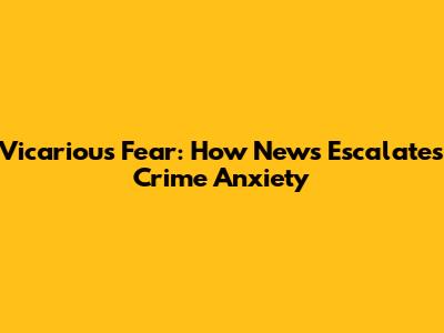 Vicarious Fear: How News Escalates Crime Anxiety