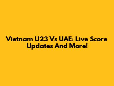 Vietnam U23 Vs UAE: Live Score Updates And More!