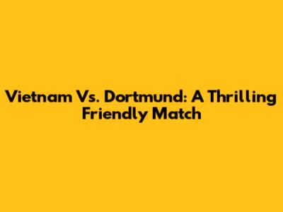 Vietnam Vs. Dortmund: A Thrilling Friendly Match