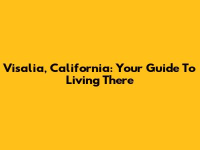Visalia, California: Your Guide To Living There