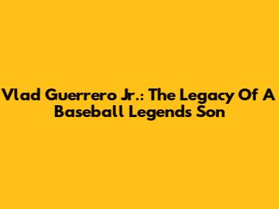 Vlad Guerrero Jr.: The Legacy Of A Baseball Legend's Son