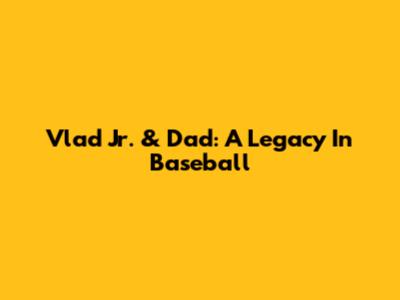 Vlad Jr. & Dad: A Legacy In Baseball