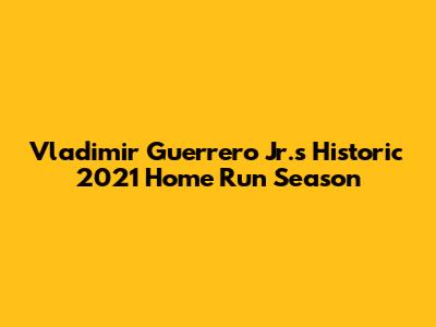 Vladimir Guerrero Jr.'s Historic 2021 Home Run Season