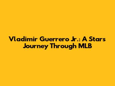 Vladimir Guerrero Jr.: A Star's Journey Through MLB