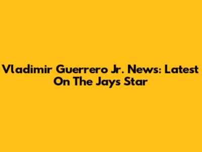 Vladimir Guerrero Jr. News: Latest On The Jays' Star