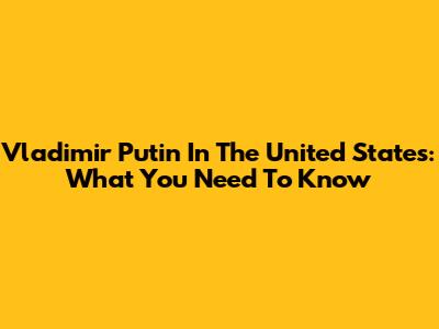 Vladimir Putin In The United States: What You Need To Know
