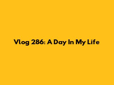 Vlog 286: A Day In My Life