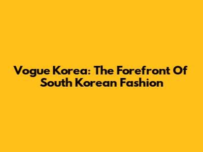 Vogue Korea: The Forefront Of South Korean Fashion