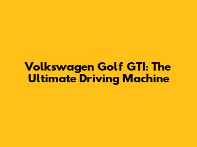 Volkswagen Golf GTI: The Ultimate Driving Machine