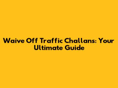 Waive Off Traffic Challans: Your Ultimate Guide