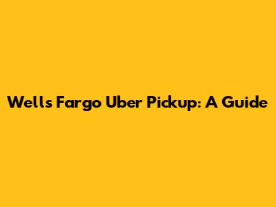 Wells Fargo Uber Pickup: A Guide