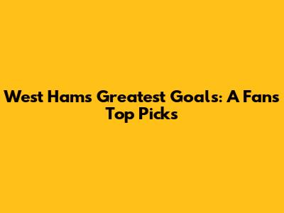 West Ham's Greatest Goals: A Fan's Top Picks