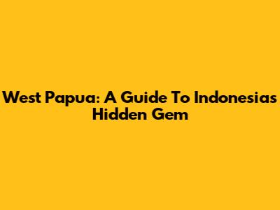 West Papua: A Guide To Indonesia's Hidden Gem