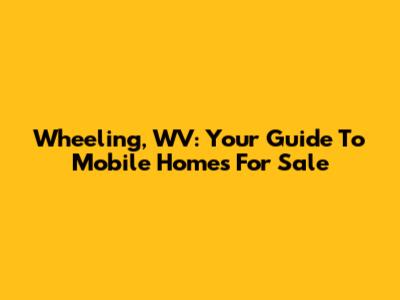 Wheeling, WV: Your Guide To Mobile Homes For Sale
