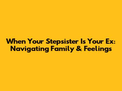 When Your Stepsister Is Your Ex: Navigating Family & Feelings
