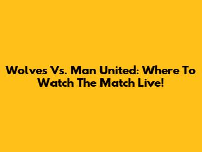 Wolves Vs. Man United: Where To Watch The Match Live!
