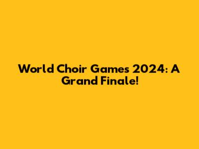 World Choir Games 2024: A Grand Finale!