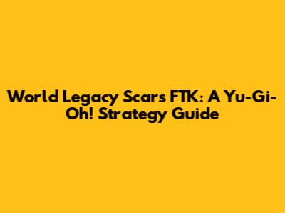 World Legacy Scars FTK: A Yu-Gi-Oh! Strategy Guide