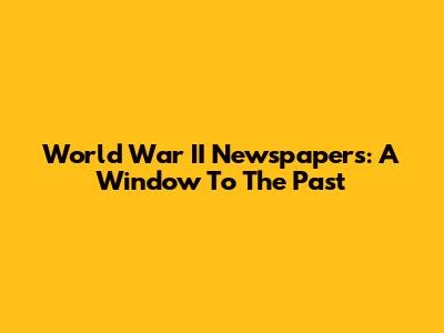 World War II Newspapers: A Window To The Past