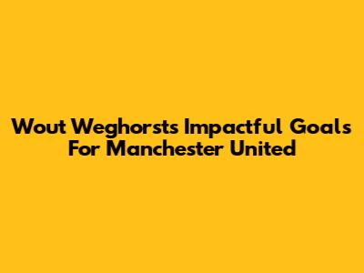Wout Weghorst's Impactful Goals For Manchester United