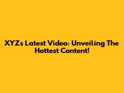 XYZ's Latest Video: Unveiling The Hottest Content!