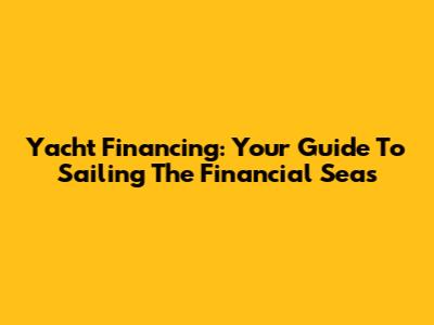 Yacht Financing: Your Guide To Sailing The Financial Seas