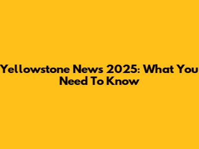 Yellowstone News 2025: What You Need To Know