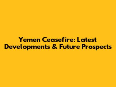 Yemen Ceasefire: Latest Developments & Future Prospects