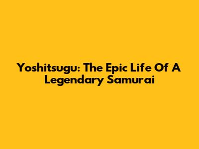Yoshitsugu: The Epic Life Of A Legendary Samurai