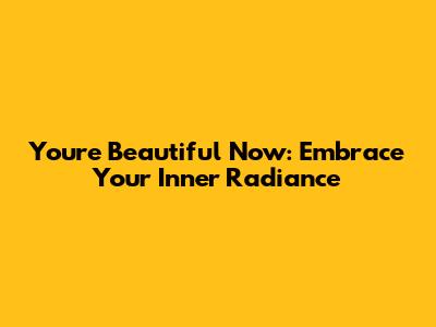 You're Beautiful Now: Embrace Your Inner Radiance