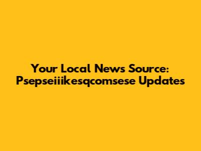 Your Local News Source: Psepseiiikesqcomsese Updates