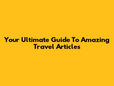 Your Ultimate Guide To Amazing Travel Articles