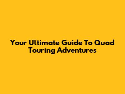 Your Ultimate Guide To Quad Touring Adventures